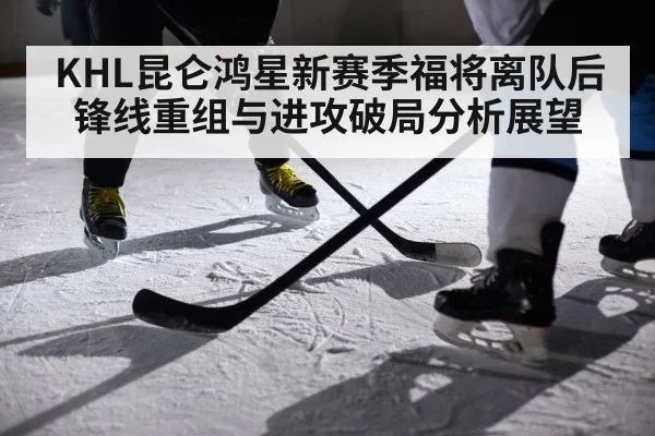 KHL昆仑鸿星新赛季福将离队后锋线重组与进攻破局分析展望