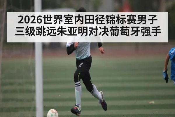 2026世界室内田径锦标赛男子三级跳远朱亚明对决葡萄牙强手